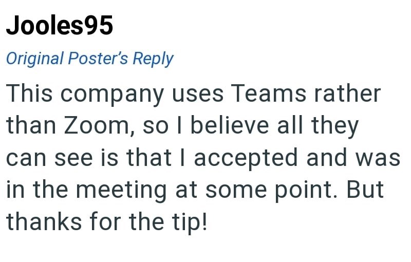 Jooles95 Original Poster's Reply This company uses Teams rather than Zoom, so I believe all they can see is that I accepted and was in the meeting at some point. But thanks for the tip!