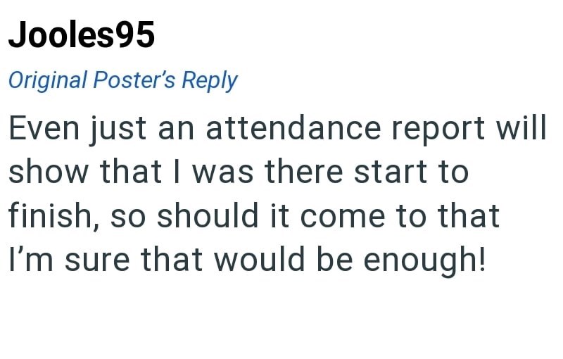 Jooles95 Original Poster's Reply Even just an attendance report will show that I was there start to finish, so should it come to that I'm sure that would be enough!