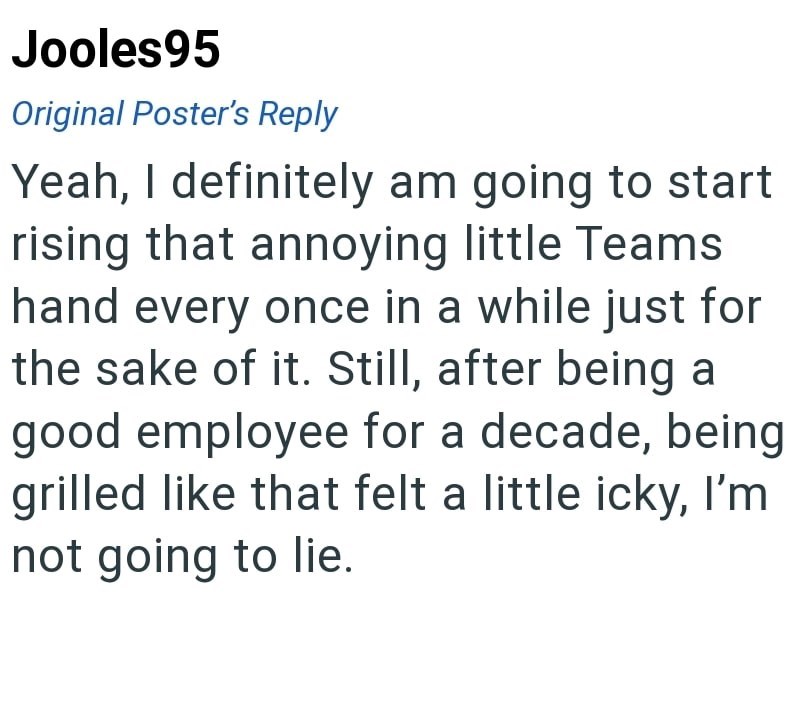 Jooles95 Original Poster's Reply Yeah, I definitely am going to start rising that annoying little Teams hand every once in a while just for the sake of it. Still, after being a good employee for a decade, being grilled like that felt a little icky, I'm not going to lie.