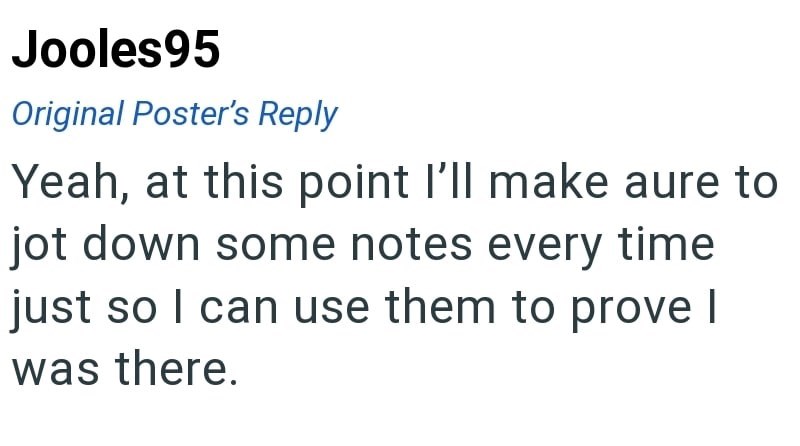 Jooles95 Original Poster's Reply Yeah, at this point I'll make aure to jot down some notes every time just so I can use them to prove I was there.