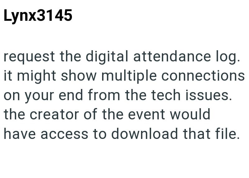 Lynx3145 request the digital attendance log. it might show multiple connections on your end from the tech issues. the creator of the event would have access to download that file.