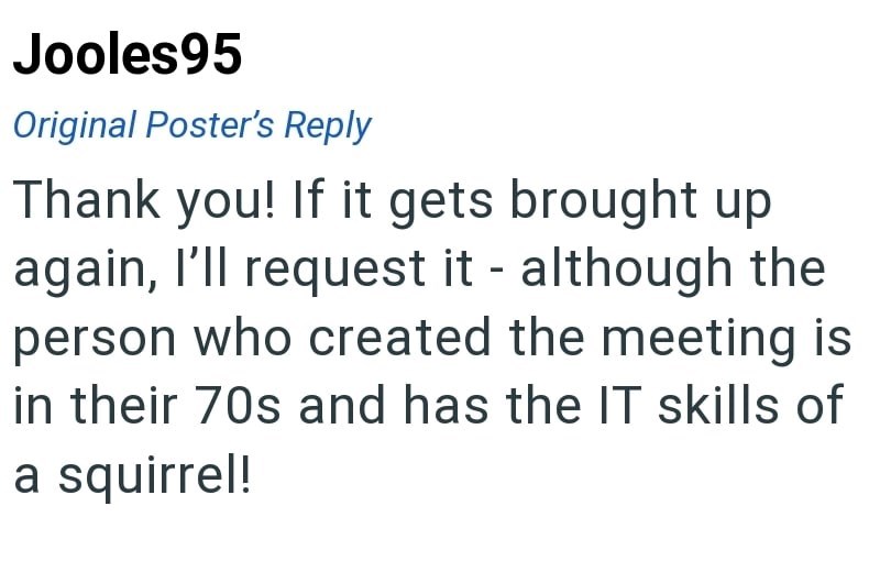 Jooles95 Original Poster's Reply Thank you! If it gets brought up again, I'll request it - although the person who created the meeting is in their 70s and has the IT skills of a squirrel!