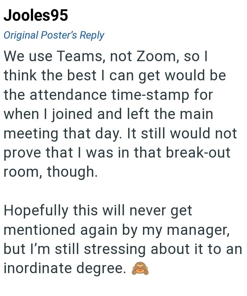 Jooles95 Original Poster's Reply We use Teams, not Zoom, so I think the best I can get would be the attendance time-stamp for when I joined and left the main meeting that day. It still would not prove that I was in that break-out room, though. Hopefully this will never get mentioned again by my manager, but I'm still stressing about it to an inordinate degree.