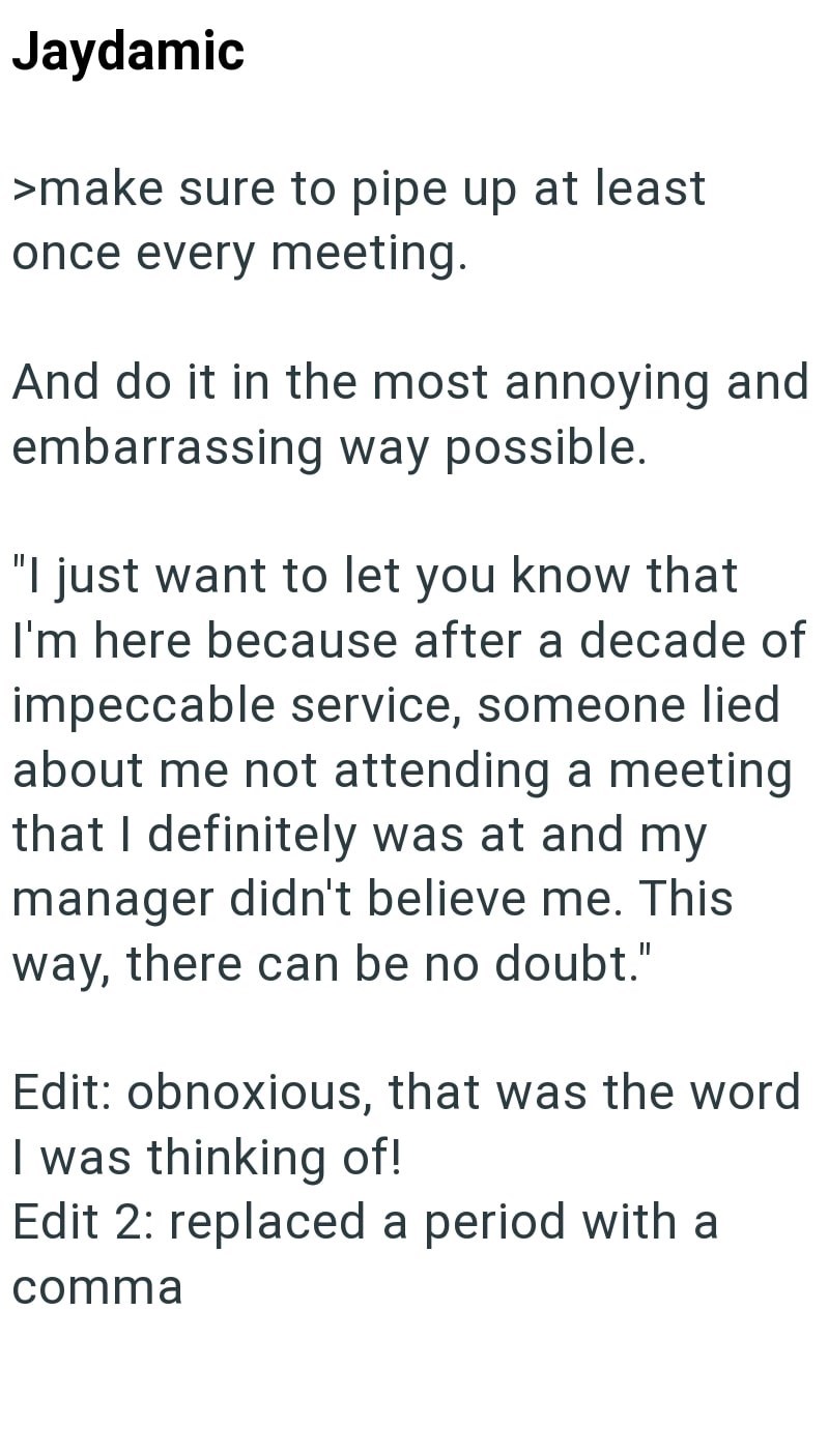 Jaydamic >make sure to pipe up at least once every meeting. And do it in the most annoying and embarrassing way possible. "I just want to let you know that I'm here because after a decade of impeccable service, someone lied about me not attending a meeting that I definitely was at and my manager didn't believe me. This way, there can be no doubt." Edit: obnoxious, that was the word I was thinking of! Edit 2: replaced a period with a comma