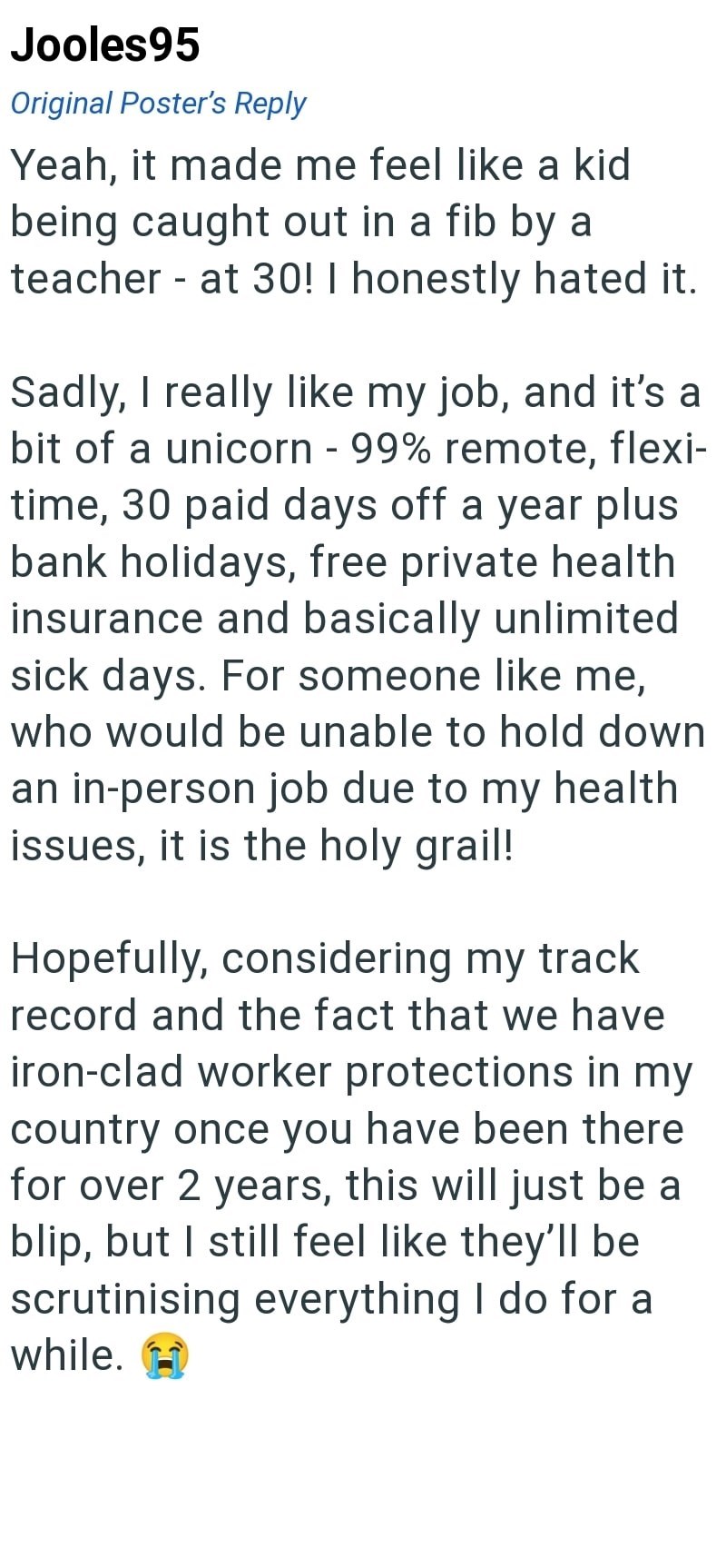 Jooles95 Original Poster's Reply Yeah, it made me feel like a kid being caught out in a fib by a teacher - at 30! I honestly hated it. Sadly, I really like my job, and it's a bit of a unicorn - 99% remote, flexi- time, 30 paid days off a year plus bank holidays, free private health insurance and basically unlimited sick days. For someone like me, who would be unable to hold down an in-person job due to my health issues, it is the holy grail! Hopefully, considering my track record and the fact th