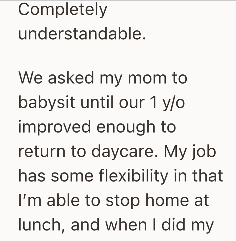 Completely understandable. We asked my mom to babysit until our 1 y/o improved enough to return to daycare. My job has some flexibility in that I'm able to stop home at lunch, and when I did my