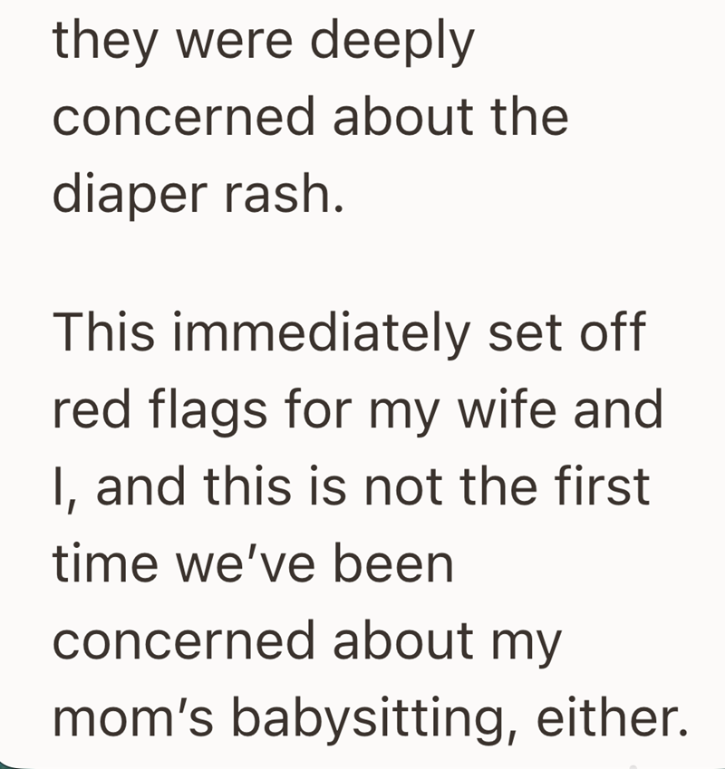 they were deeply concerned about the diaper rash. This immediately set off red flags for my wife and I, and this is not the first time we've been concerned about my mom's babysitting, either.