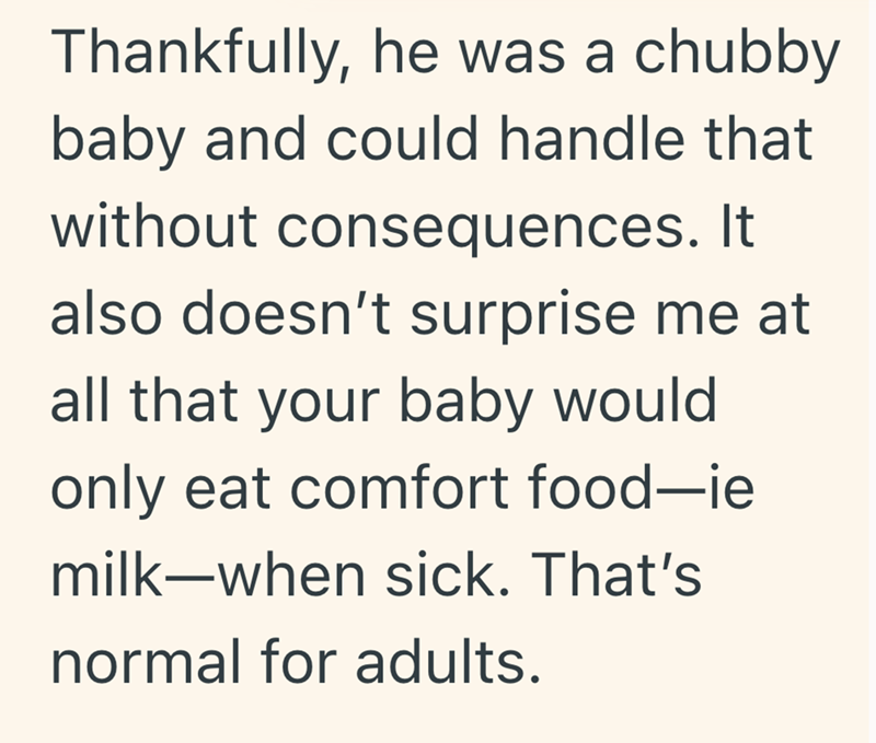 Thankfully, he was a chubby baby and could handle that without consequences. It also doesn't surprise me at all that your baby would only eat comfort food-ie milk-when sick. That's normal for adults.