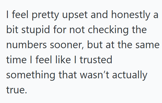 I feel pretty upset and honestly a bit stupid for not checking the numbers sooner, but at the same time I feel like I trusted something that wasn't actually true.