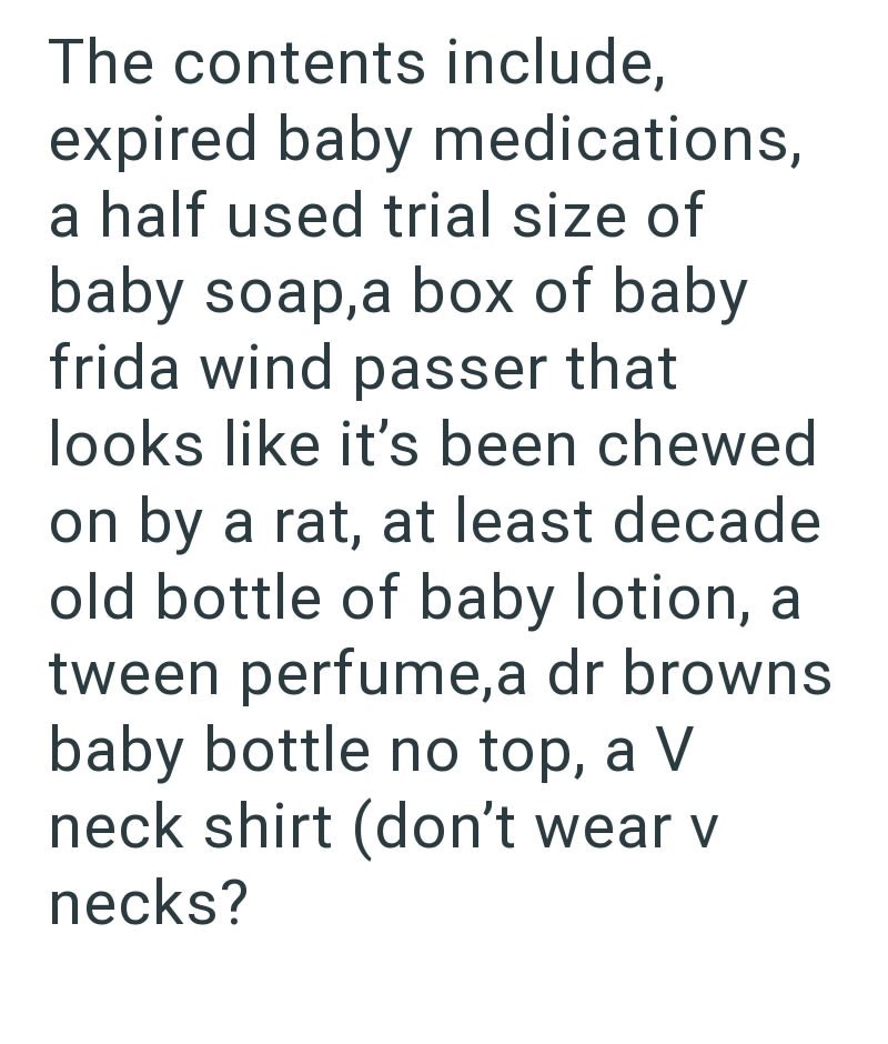The contents include, expired baby medications, a half used trial size of baby soap,a box of baby frida wind passer that looks like it's been chewed on by a rat, at least decade old bottle of baby lotion, a tween perfume, a dr browns. baby bottle no top, a V neck shirt (don't wear v necks?