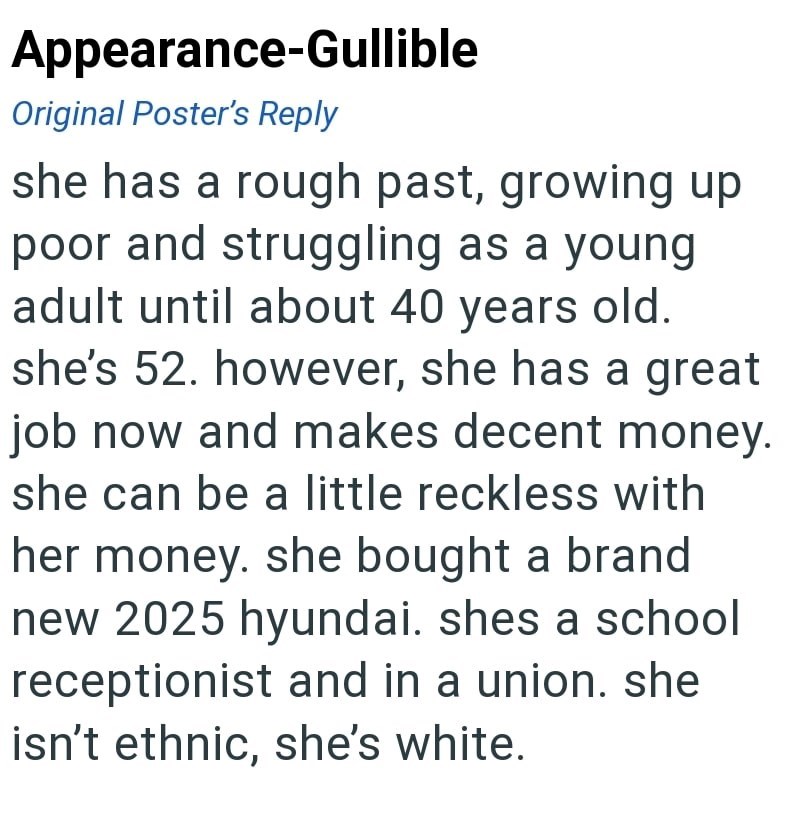 Appearance-Gullible Original Poster's Reply she has a rough past, growing up poor and struggling as a young adult until about 40 years old. she's 52. however, she has a great job now and makes decent money. she can be a little reckless with her money. she bought a brand new 2025 hyundai. shes a school receptionist and in a union. she isn't ethnic, she's white.