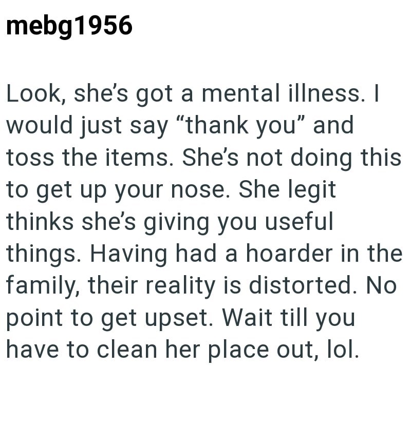 mebg1956 Look, she's got a mental illness. I would just say "thank you" and toss the items. She's not doing this to get up your nose. She legit thinks she's giving you useful things. Having had a hoarder in the family, their reality is distorted. No point to get upset. Wait till you have to clean her place out, lol.