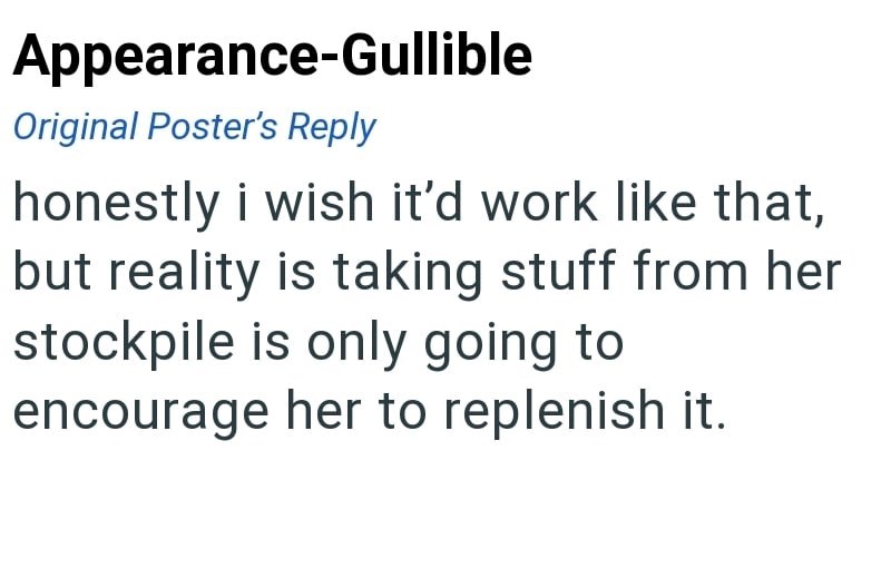 Appearance-Gullible Original Poster's Reply honestly i wish it'd work like that, but reality is taking stuff from her stockpile is only going to encourage her to replenish it.