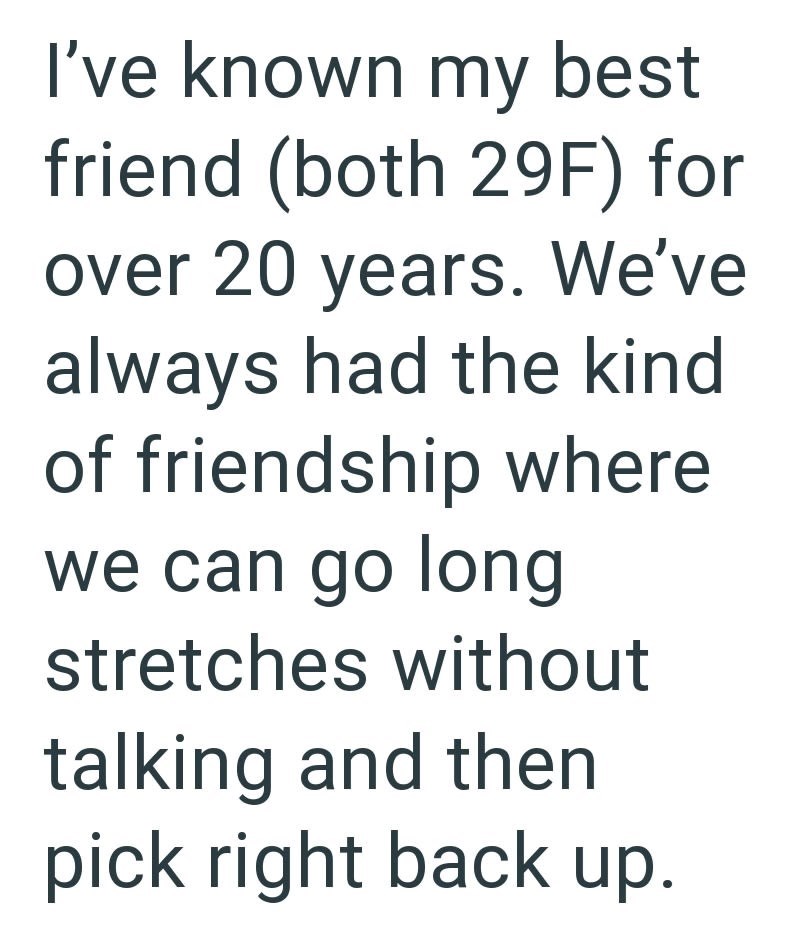I've known my best friend (both 29F) for over 20 years. We've always had the kind of friendship where we can go long stretches without talking and then pick right back up.