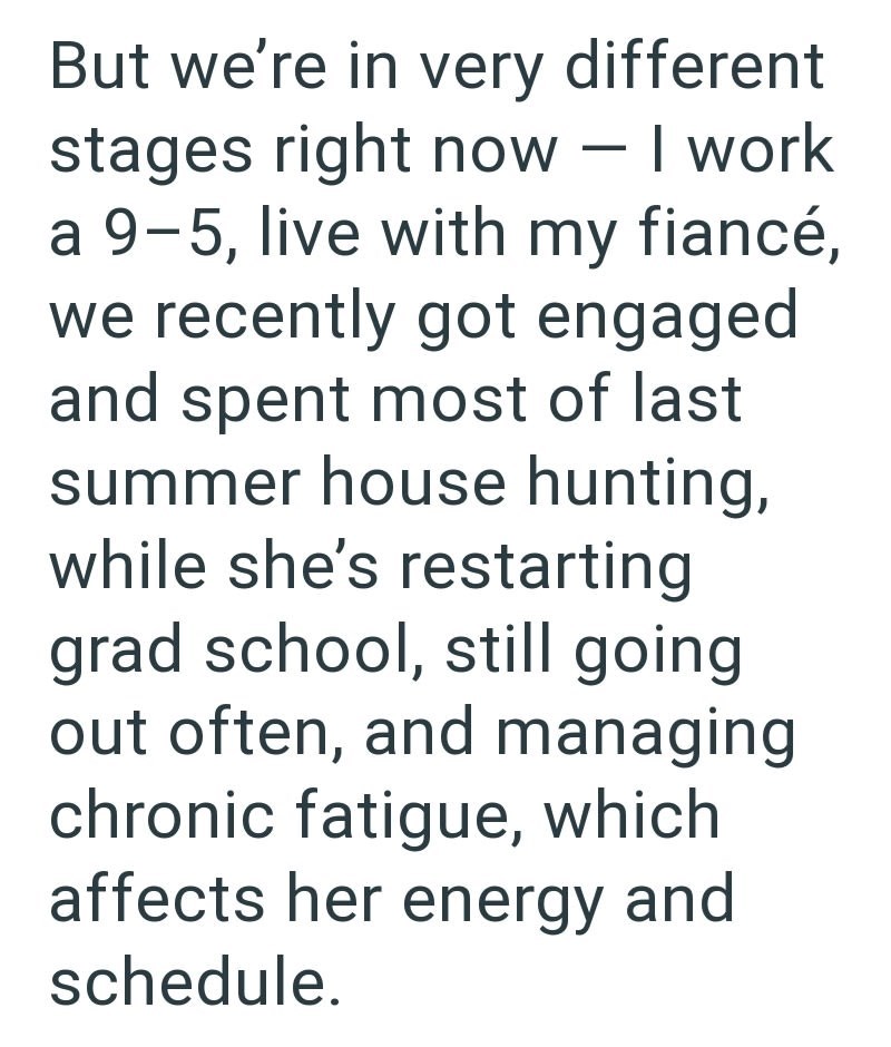 But we're in very different stages right now - I work a 9-5, live with my fiancé, we recently got engaged and spent most of last summer house hunting, while she's restarting grad school, still going out often, and managing chronic fatigue, which affects her energy and schedule.