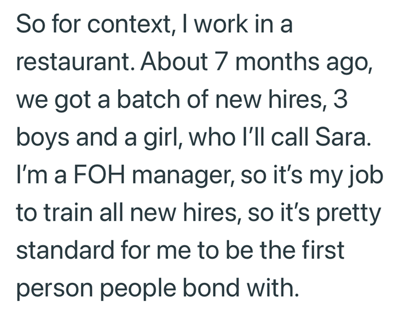 So for context, I work in a restaurant. About 7 months ago, we got a batch of new hires, boys and a girl, who I'll call Sara. I'm a FOH manager, so it's my job to train all new hires, so it's pretty standard for me to be the first person people bond with.
