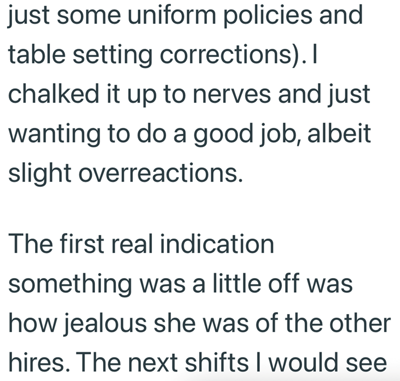 just some uniform policies and table setting corrections). I chalked it up to nerves and just wanting to do a good job, albeit slight overreactions. The first real indication something was a little off was how jealous she was of the other hires. The next shifts I would see