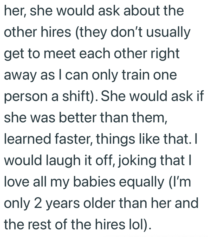 her, she would ask about the other hires (they don't usually get to meet each other right away as I can only train one person a shift). She would ask if she was better than them, learned faster, things like that. I would laugh it off, joking that I love all my babies equally (I'm only 2 years older than her and the rest of the hires lol).