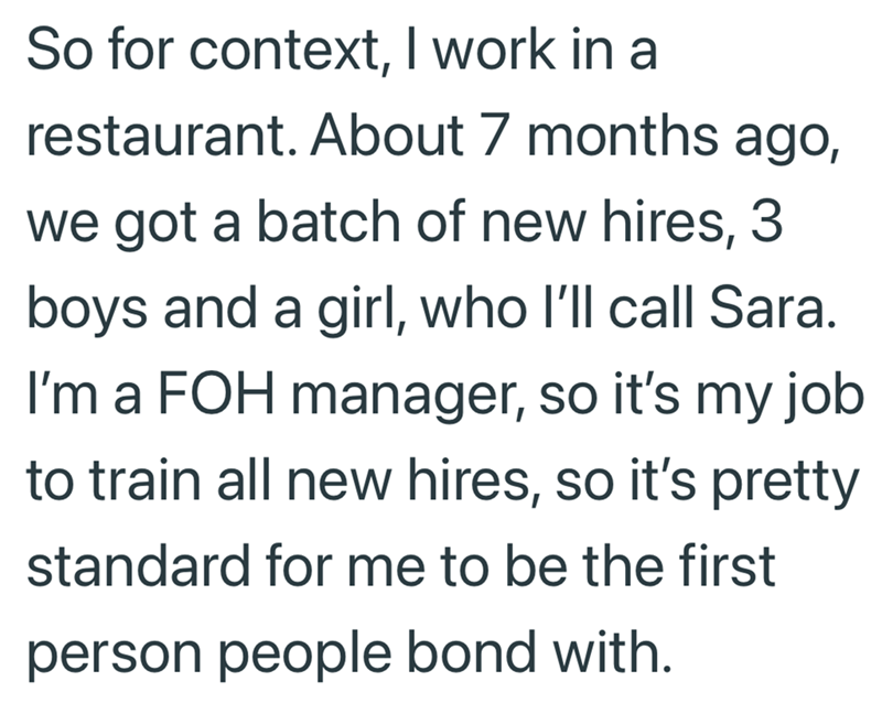 So for context, I work in a restaurant. About 7 months ago, we got a batch of new hires, 3 boys and a girl, who I'll call Sara. I'm a FOH manager, so it's my job to train all new hires, so it's pretty standard for me to be the first person people bond with.