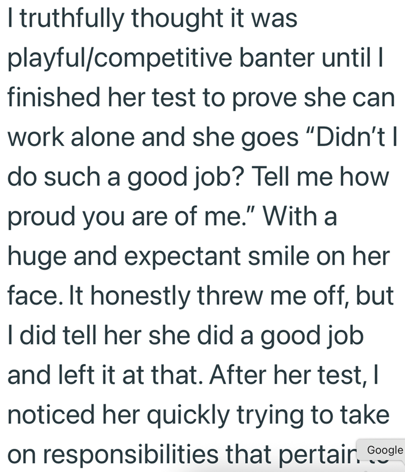 I truthfully thought it was playful/competitive banter until | finished her test to prove she can work alone and she goes "Didn't I do such a good job? Tell me how proud you are of me." With a huge and expectant smile on her face. It honestly threw me off, but I did tell her she did a good job and left it at that. After her test, I noticed her quickly trying to take on responsibilities that pertair. Google