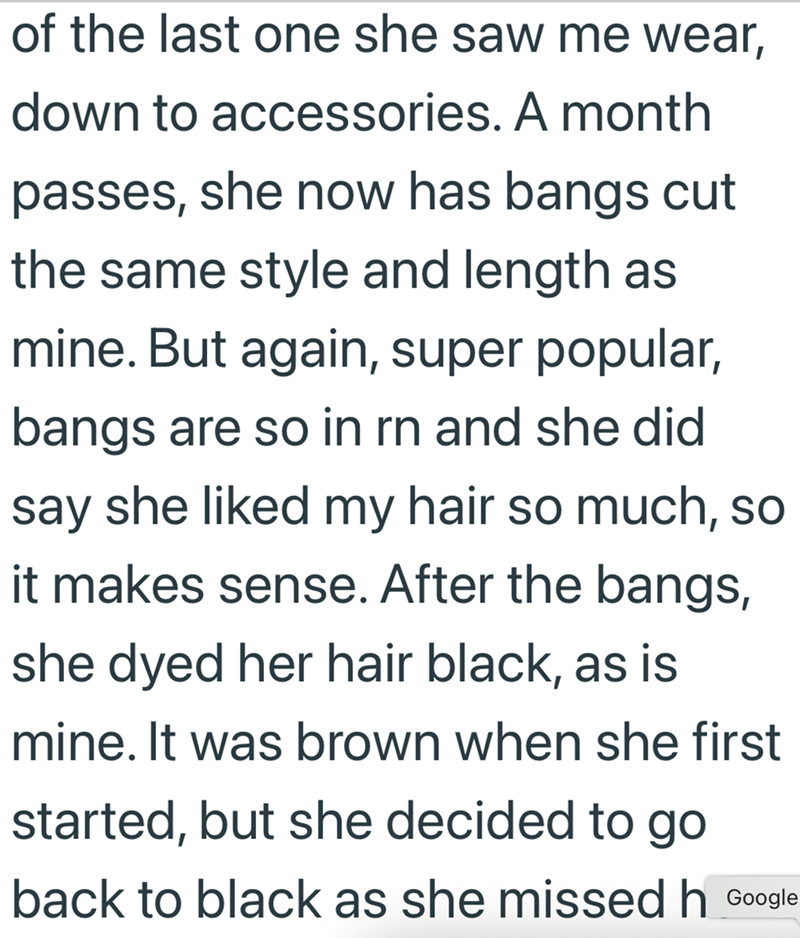 of the last one she saw me wear, down to accessories. A month passes, she now has bangs cut the same style and length as mine. But again, super popular, bangs are so in rn and she did say she liked my hair so much, so it makes sense. After the bangs, she dyed her hair black, as is mine. It was brown when she first started, but she decided to go back to black as she missed h Google