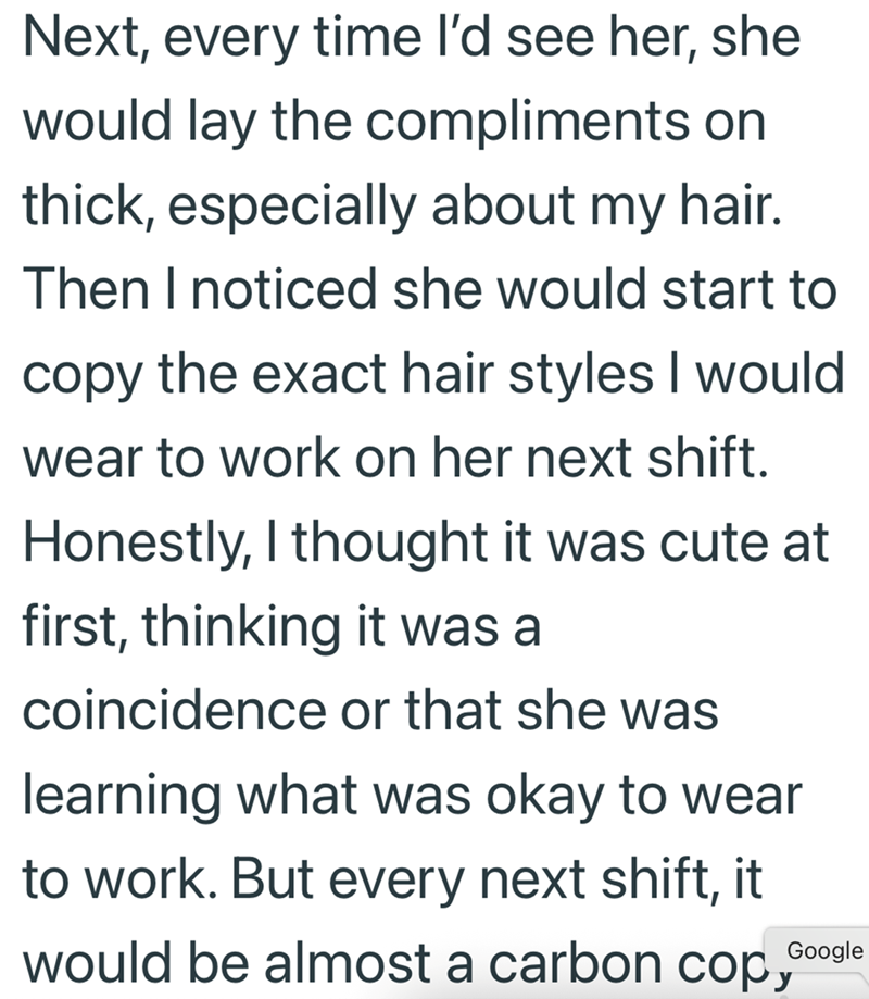 Next, every time I'd see her, she would lay the compliments on thick, especially about my hair. Then I noticed she would start to copy the exact hair styles I would wear to work on her next shift. Honestly, I thought it was cute at first, thinking it was a coincidence or that she was learning what was okay to wear to work. But every next shift, it would be almost a carbon cop Google