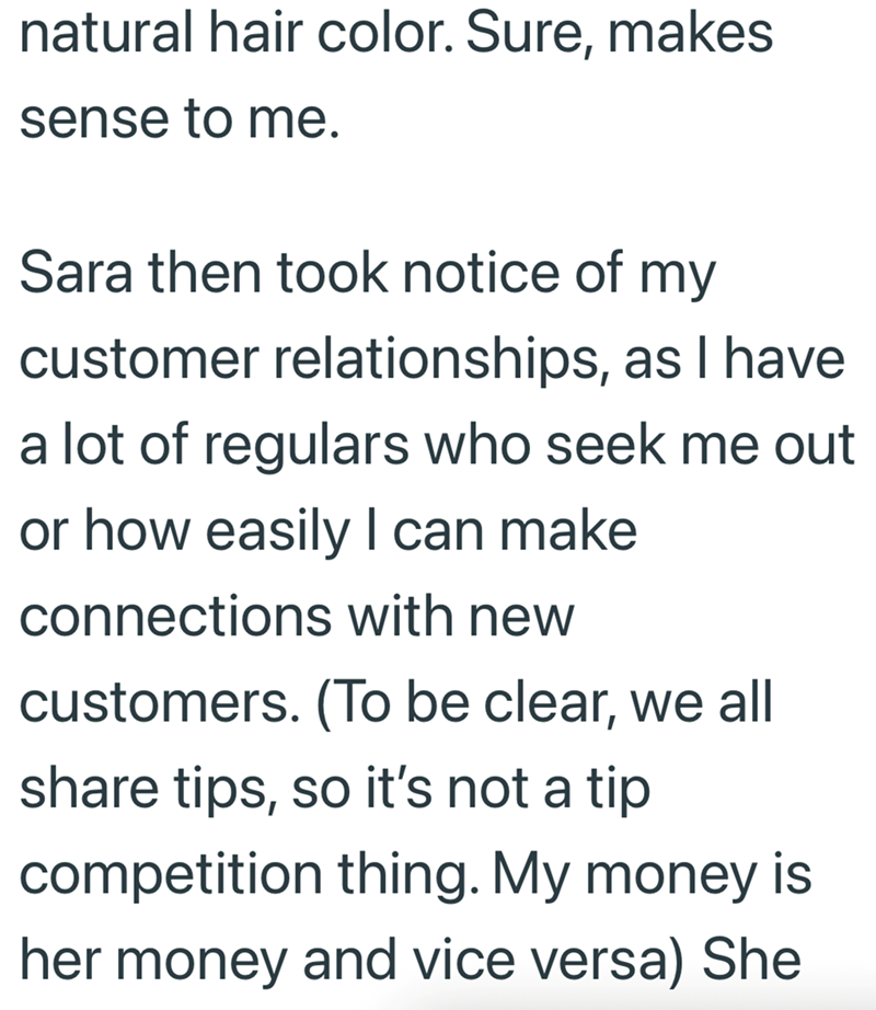 natural hair color. Sure, makes sense to me. Sara then took notice of my customer relationships, as I have a lot of regulars who seek me out or how easily I can make connections with new customers. (To be clear, we all share tips, so it's not a tip competition thing. My money is her money and vice versa) She