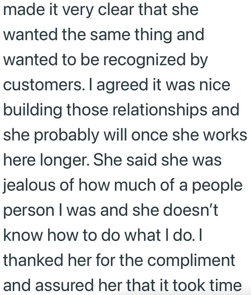made it very clear that she wanted the same thing and wanted to be recognized by customers. I agreed it was nice building those relationships and she probably will once she works here longer. She said she was jealous of how much of a people person I was and she doesn't know how to do what I do. I thanked her for the compliment and assured her that it took time