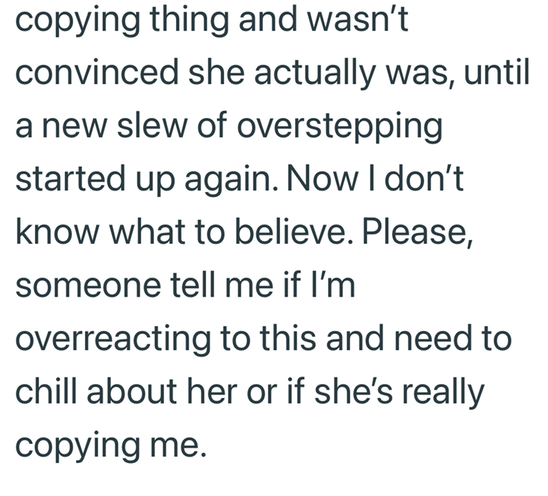 copying thing and wasn't convinced she actually was, until a new slew of overstepping started up again. Now I don't know what to believe. Please, someone tell me if I'm overreacting to this and need to chill about her or if she's really copying me.