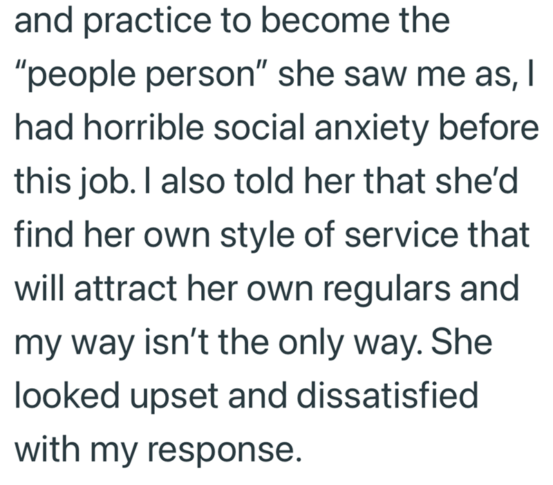 and practice to become the "people person" she saw me as, I had horrible social anxiety before this job. I also told her that she'd find her own style of service that will attract her own regulars and my way isn't the only way. She looked upset and dissatisfied with my response.