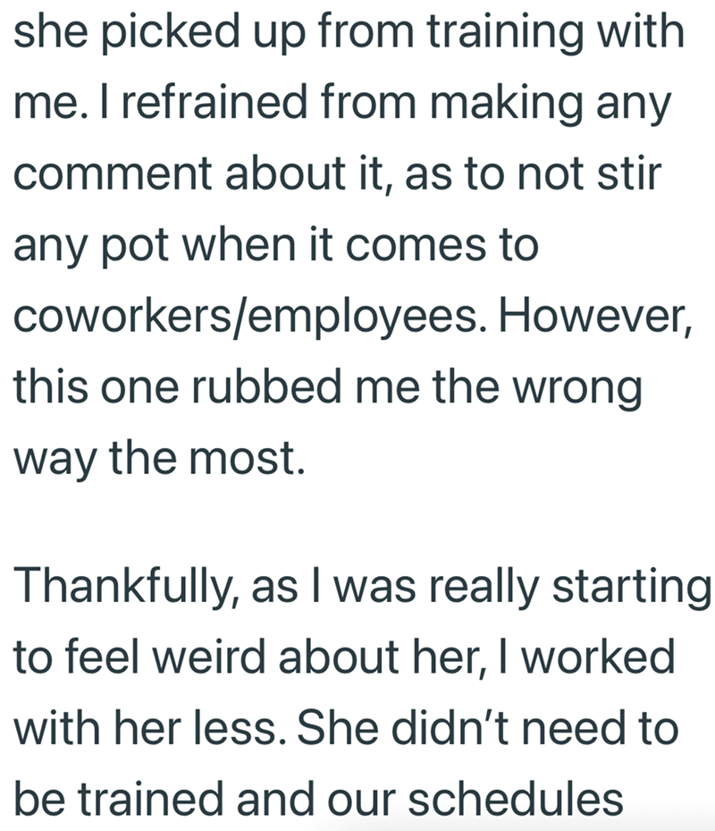she picked up from training with me. I refrained from making any comment about it, as to not stir any pot when it comes to coworkers/employees. However, this one rubbed me the wrong way the most. Thankfully, as I was really starting to feel weird about her, I worked with her less. She didn't need to be trained and our schedules
