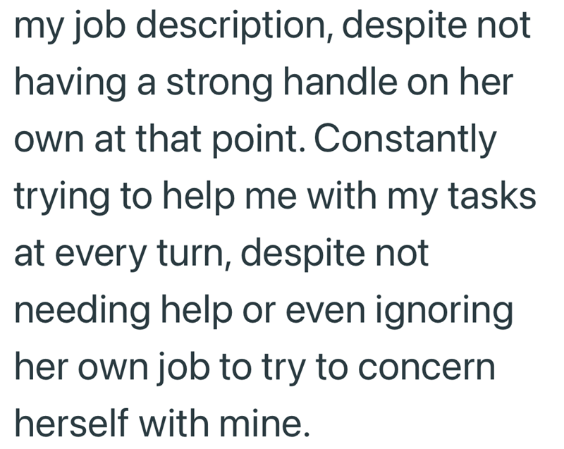 my job description, despite not having a strong handle on her own at that point. Constantly trying to help me with my tasks at every turn, despite not needing help or even ignoring her own job to try to concern herself with mine.