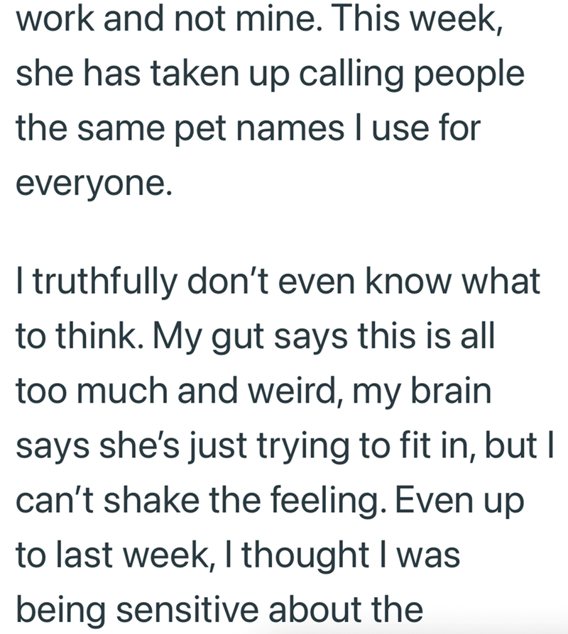 work and not mine. This week, she has taken up calling people the same pet names I use for everyone. I truthfully don't even know what to think. My gut says this is all too much and weird, my brain says she's just trying to fit in, but I can't shake the feeling. Even up to last week, I thought I was being sensitive about the