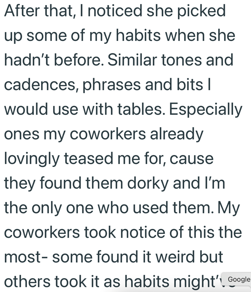 After that, I noticed she picked up some of my habits when she hadn't before. Similar tones and cadences, phrases and bits I would use with tables. Especially ones my coworkers already lovingly teased me for, cause they found them dorky and I'm the only one who used them. My coworkers took notice of this the most- some found it weird but others took it as habits might' Google