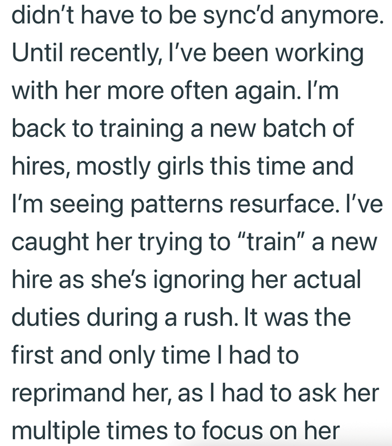 didn't have to be sync'd anymore. Until recently, I've been working with her more often again. I'm back to training a new batch of hires, mostly girls this time and I'm seeing patterns resurface. I've caught her trying to "train" a new hire as she's ignoring her actual duties during a rush. It was the first and only time I had to reprimand her, as I had to ask her multiple times to focus on her