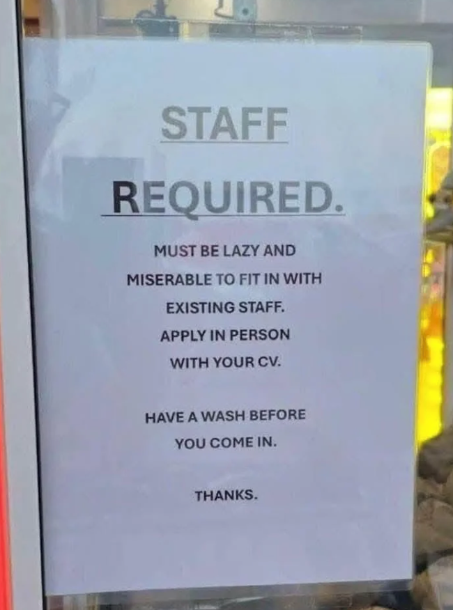 STAFF REQUIRED. MUST BE LAZY AND MISERABLE TO FIT IN WITH EXISTING STAFF. APPLY IN PERSON WITH YOUR CV. HAVE A WASH BEFORE YOU COME IN. THANKS.