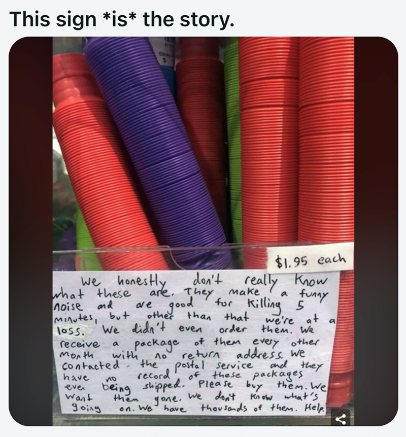 This sign *is* the story. $1.95 each we honestly what these noise and minutes, but don't really know a funny are. They make are good for killing 5 other than that We didn't even order we're at a them. We package of them every other loss. receive a Month with Λο Contacted the have по even being Want going record return address. we postal service and they of these packages shipped. Please buy them. We them on. We gone. have We don't Know what's thousands of them. Help