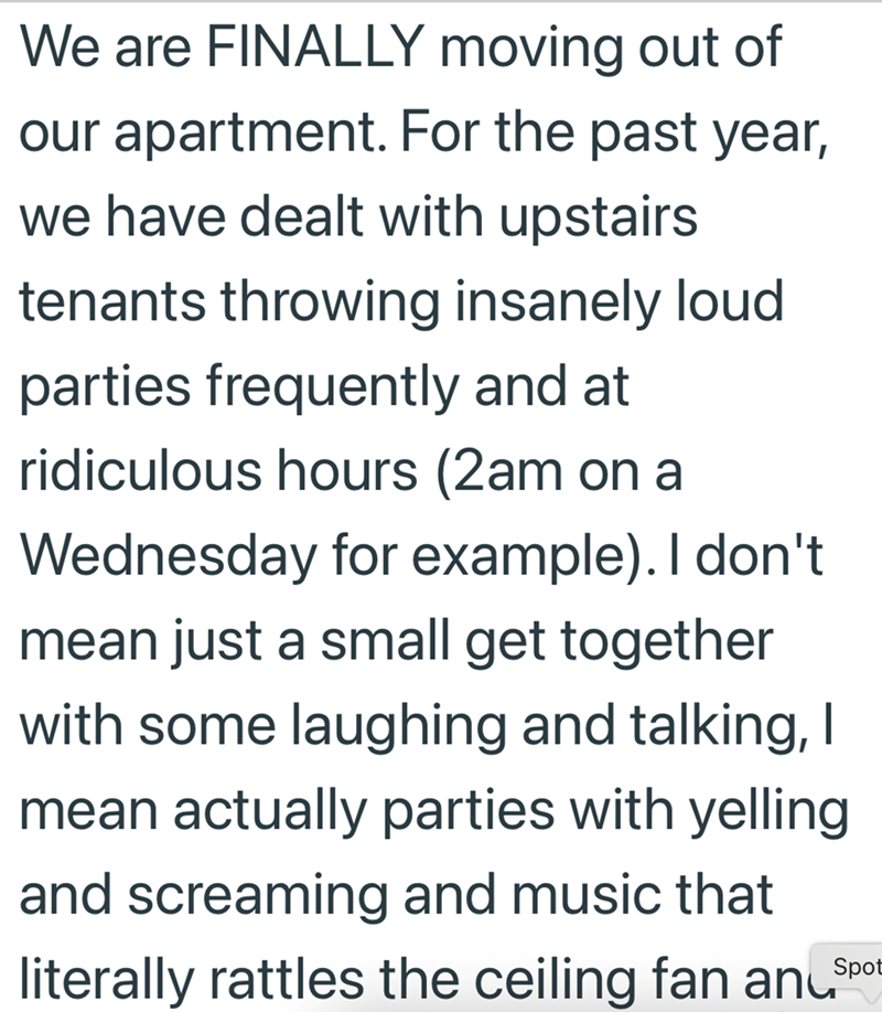 We are FINALLY moving out of our apartment. For the past year, we have dealt with upstairs tenants throwing insanely loud parties frequently and at ridiculous hours (2am on a Wednesday for example). I don't mean just a small get together with some laughing and talking, I mean actually parties with yelling and screaming and music that literally rattles the ceiling fan anɩ Spot