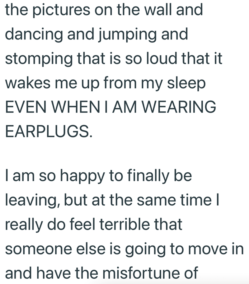 the pictures on the wall and dancing and jumping and stomping that is so loud that it wakes me up from my sleep EVEN WHEN I AM WEARING EARPLUGS. I am so happy to finally be leaving, but at the same time I really do feel terrible that someone else is going to move in and have the misfortune of