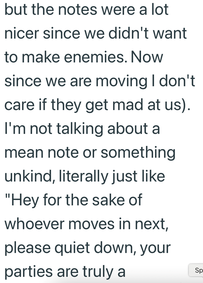 but the notes were a lot nicer since we didn't want to make enemies. Now since we are moving I don't care if they get mad at us). I'm not talking about a mean note or something unkind, literally just like "Hey for the sake of whoever moves in next, please quiet down, your parties are truly a Sp