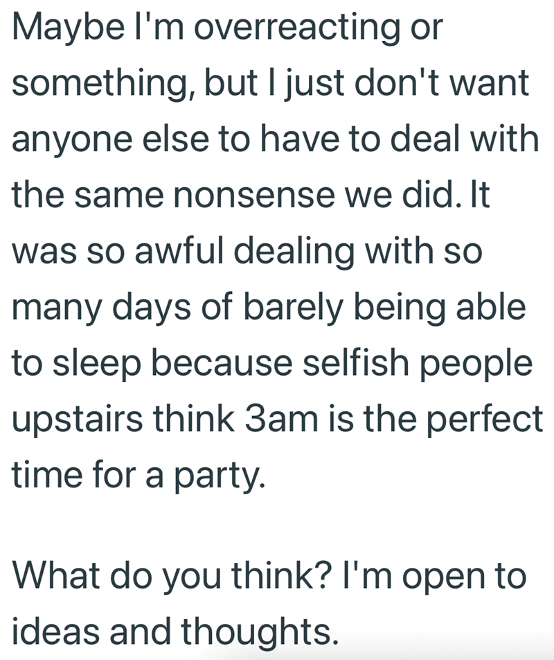 Maybe I'm overreacting or something, but I just don't want anyone else to have to deal with the same nonsense we did. It was so awful dealing with so many days of barely being able to sleep because selfish people upstairs think 3am is the perfect time for a party. What do you think? I'm open to ideas and thoughts.