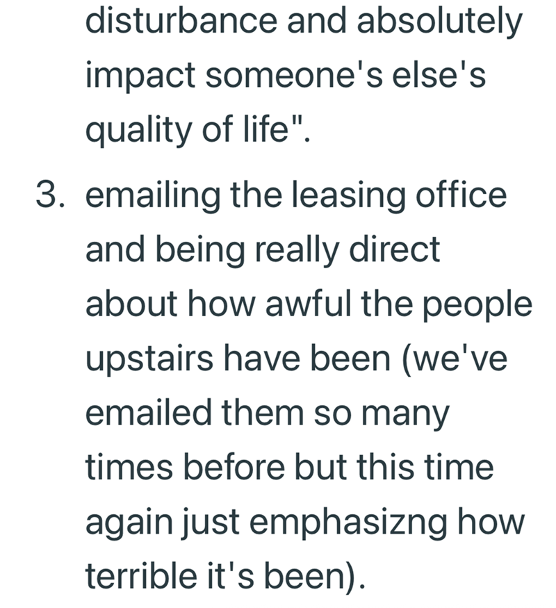 disturbance and absolutely impact someone's else's quality of life". 3. emailing the leasing office and being really direct about how awful the people upstairs have been (we've emailed them so many times before but this time again just emphasizng how terrible it's been).