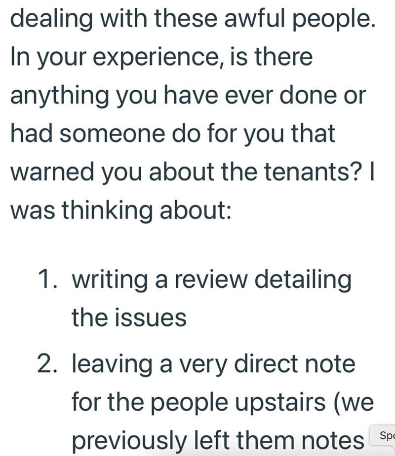 dealing with these awful people. In your experience, is there anything you have ever done or had someone do for you that warned you about the tenants? | was thinking about: 1. writing a review detailing the issues 2. leaving a very direct note for the people upstairs (we previously left them notes Sp