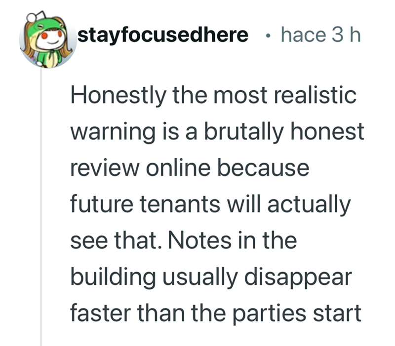 stayfocusedhere • hace 3 h Honestly the most realistic warning is a brutally honest review online because future tenants will actually see that. Notes in the building usually disappear faster than the parties start