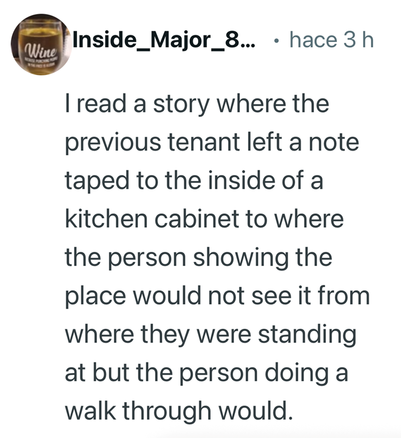 Inside_Major_8... . hace 3 h Wine I read a story where the previous tenant left a note taped to the inside of a kitchen cabinet to where the person showing the place would not see it from where they were standing at but the person doing a walk through would.