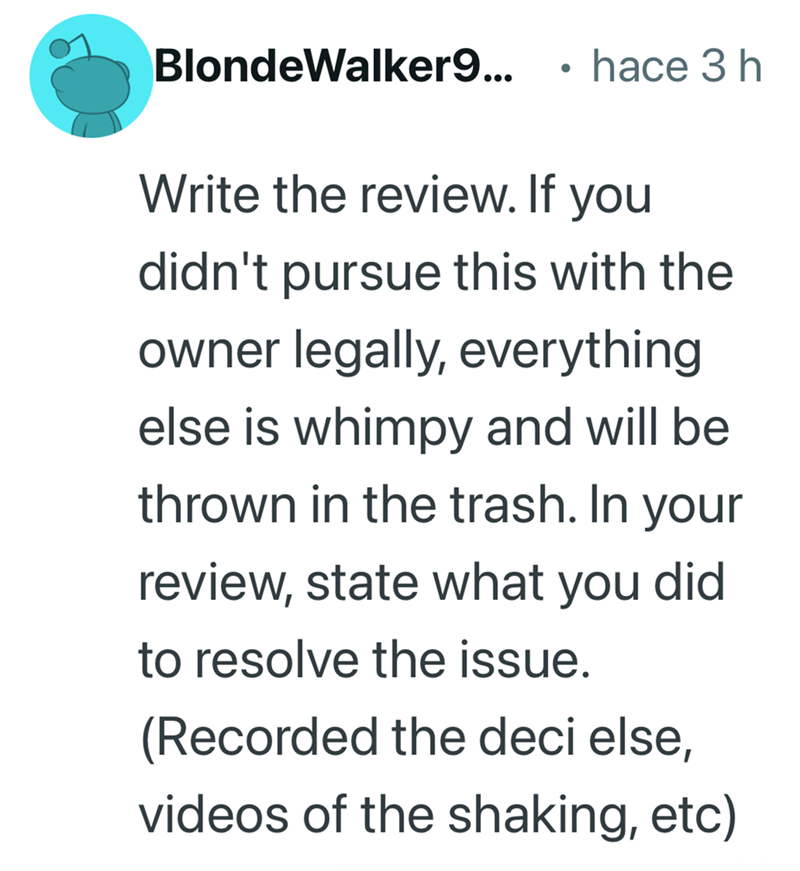 BlondeWalker9... • hace 3 h Write the review. If you didn't pursue this with the owner legally, everything else is whimpy and will be thrown in the trash. In your review, state what you did to resolve the issue. (Recorded the deci else, videos of the shaking, etc)