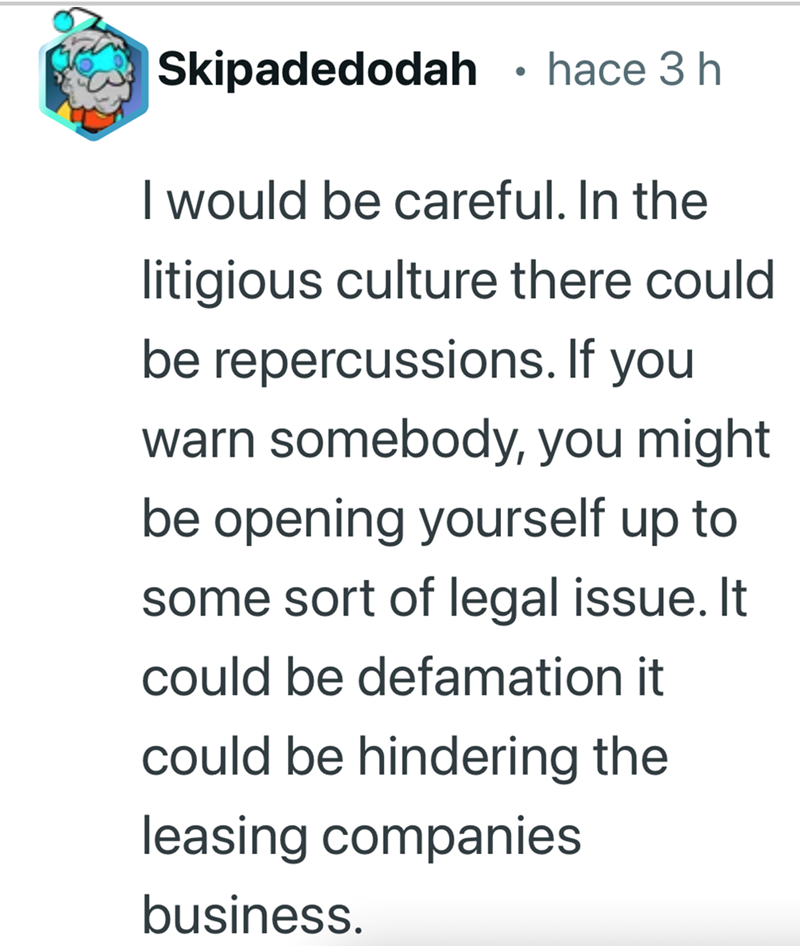 Skipadedodah • hace 3 h I would be careful. In the litigious culture there could be repercussions. If you warn somebody, you might be opening yourself up to some sort of legal issue. It could be defamation it could be hindering the leasing companies business.
