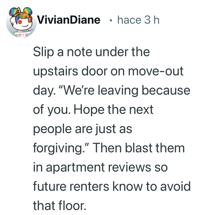 VivianDiane • hace 3 h HAPPY H Slip a note under the upstairs door on move-out day. "We're leaving because of you. Hope the next people are just as forgiving." Then blast them in apartment reviews so future renters know to avoid that floor.
