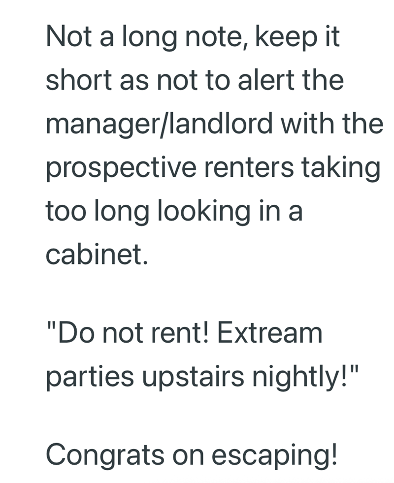 Not a long note, keep it short as not to alert the manager/landlord with the prospective renters taking too long looking in a cabinet. "Do not rent! Extream parties upstairs nightly!" Congrats on escaping!