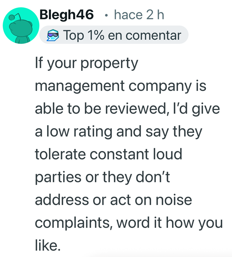 Blegh46 • hace 2 h Top 1% en comentar If your property management company is able to be reviewed, I'd give a low rating and say they tolerate constant loud parties or they don't address or act on noise complaints, word it how you like.